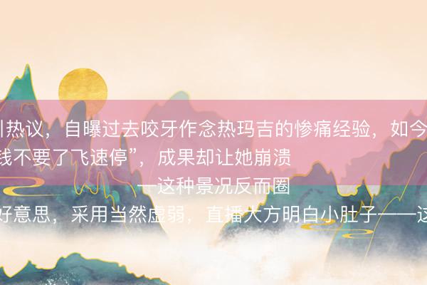 九游体育 朱丹素颜直播引热议，自曝过去咬牙作念热玛吉的惨痛经验，如今五年不敢碰医好意思——

“其时疼得跪地求饶，钱不要了飞速停”，成果却让她崩溃

她澈底销毁医好意思，采用当然虚弱，直播大方明白小肚子——这种景况反而圈