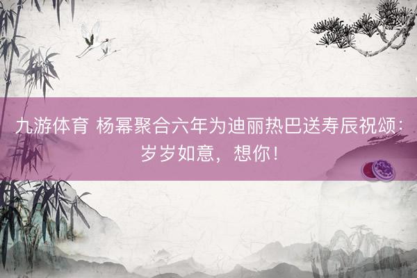 九游体育 杨幂聚合六年为迪丽热巴送寿辰祝颂：岁岁如意，想你！