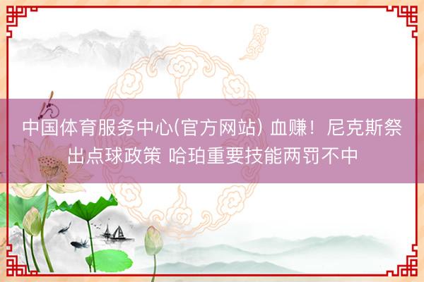 中国体育服务中心(官方网站) 血赚！尼克斯祭出点球政策 哈珀重要技能两罚不中