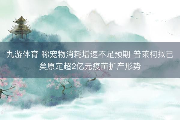 九游体育 称宠物消耗增速不足预期 普莱柯拟已矣原定超2亿元疫苗扩产形势