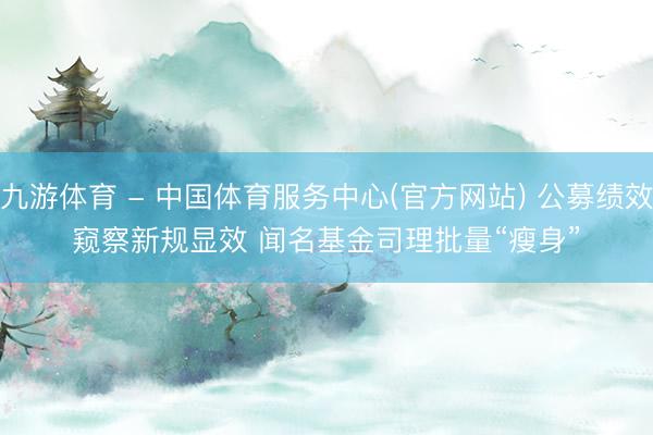 九游体育 - 中国体育服务中心(官方网站) 公募绩效窥察新规显效 闻名基金司理批量“瘦身”