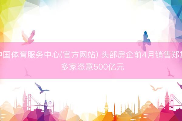 中国体育服务中心(官方网站) 头部房企前4月销售郑重 多家恣意500亿元