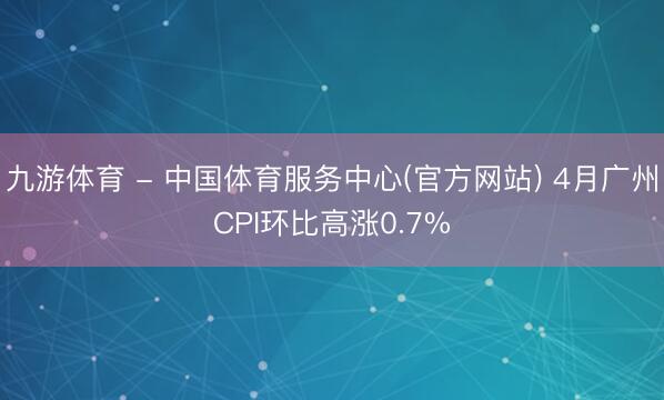 九游体育 - 中国体育服务中心(官方网站) 4月广州CPI环比高涨0.7%