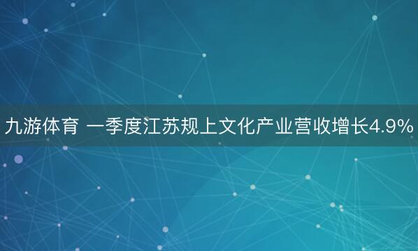 九游体育 一季度江苏规上文化产业营收增长4.9%