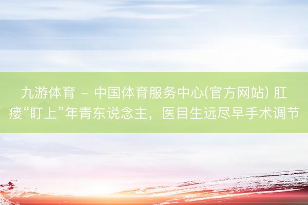 九游体育 - 中国体育服务中心(官方网站) 肛瘘“盯上”年青东说念主，医目生远尽早手术调节