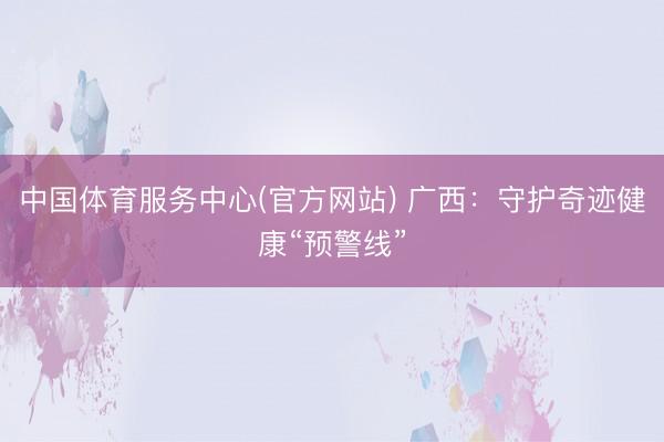 中国体育服务中心(官方网站) 广西:守护奇迹健康“预警线”