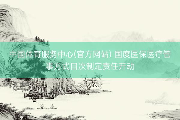 中国体育服务中心(官方网站) 国度医保医疗管事方式目次制定责任开动