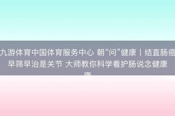 九游体育中国体育服务中心 朝“问”健康丨结直肠癌早筛早治是关节 大师教你科学看护肠说念健康