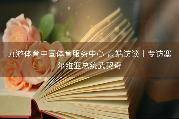九游体育中国体育服务中心 高端访谈丨专访塞尔维亚总统武契奇