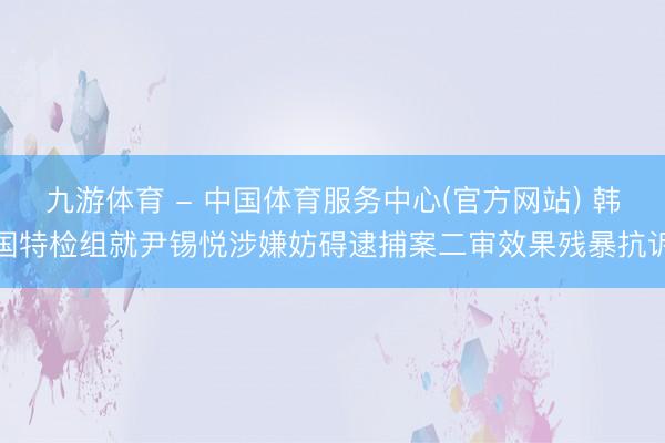 九游体育 - 中国体育服务中心(官方网站) 韩国特检组就尹锡悦涉嫌妨碍逮捕案二审效果残暴抗诉