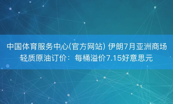 中国体育服务中心(官方网站) 伊朗7月亚洲商场轻质原油订价：每桶溢价7.15好意思元