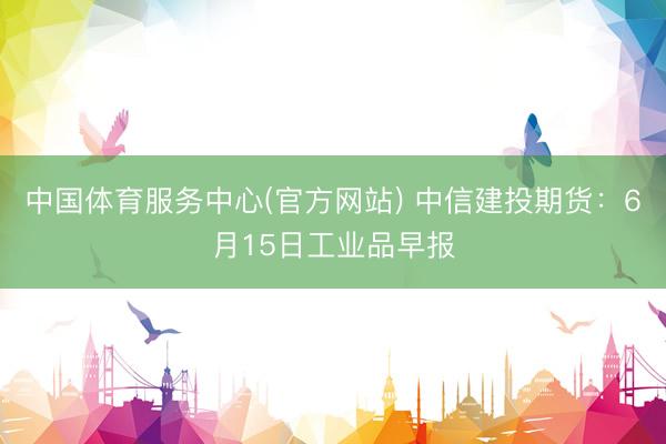 中国体育服务中心(官方网站) 中信建投期货:6月15日工业品早报