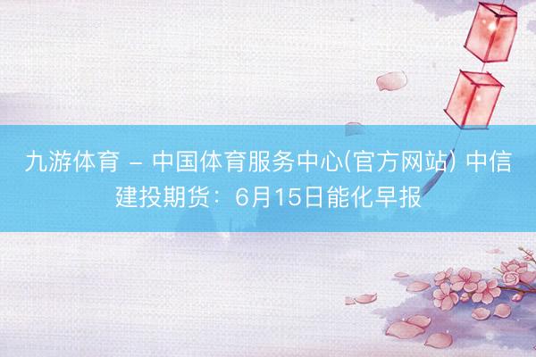 九游体育 - 中国体育服务中心(官方网站) 中信建投期货：6月15日能化早报