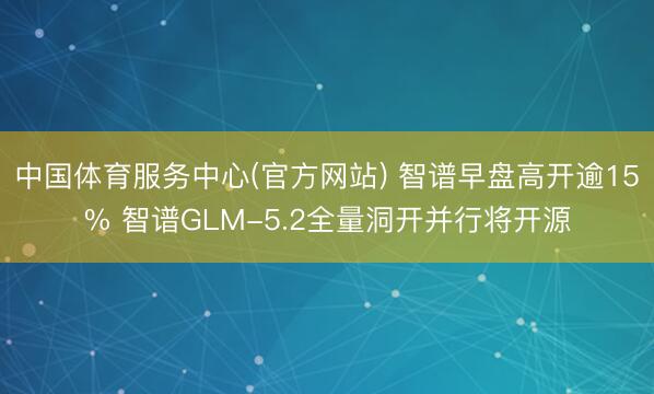 中国体育服务中心(官方网站) 智谱早盘高开逾15% 智谱GLM-5.2全量洞开并行将开源