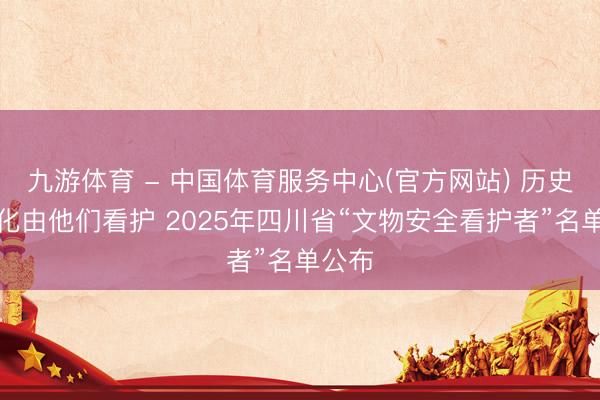 九游体育 - 中国体育服务中心(官方网站) 历史与文化由他们看护 2025年四川省“文物安全看护者”名单公布