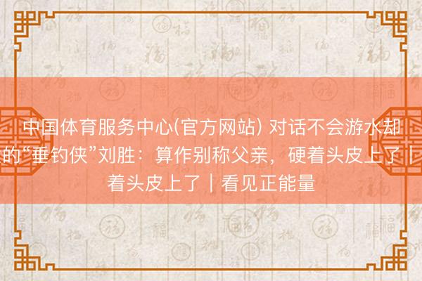 中国体育服务中心(官方网站) 对话不会游水却下水救女童的“垂钓侠”刘胜：算作别称父亲，硬着头皮上了｜看见正能量