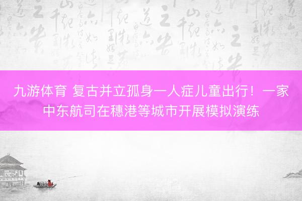 九游体育 复古并立孤身一人症儿童出行!一家中东航司在穗港等城市开展模拟演练