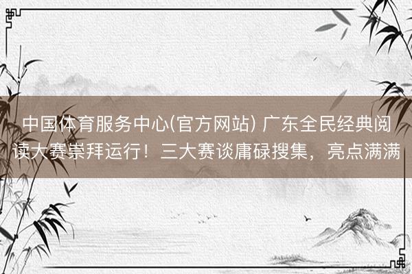 中国体育服务中心(官方网站) 广东全民经典阅读大赛崇拜运行!三大赛谈庸碌搜集,亮点满满
