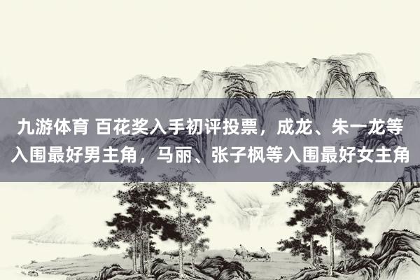 九游体育 百花奖入手初评投票，成龙、朱一龙等入围最好男主角，马丽、张子枫等入围最好女主角