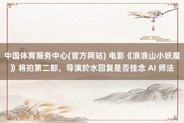 中国体育服务中心(官方网站) 电影《浪浪山小妖魔》将拍第二部,导演於水回复是否挂念 AI 师法