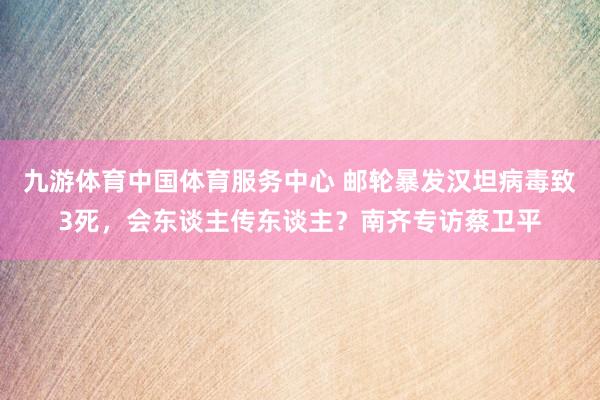 九游体育中国体育服务中心 邮轮暴发汉坦病毒致3死，会东谈主传东谈主？南齐专访蔡卫平