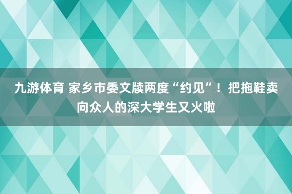 九游体育 家乡市委文牍两度“约见”！把拖鞋卖向众人的深大学生又火啦