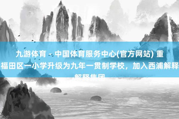 九游体育 - 中国体育服务中心(官方网站) 重磅！福田区一小学升级为九年一贯制学校，加入西浦解释集团