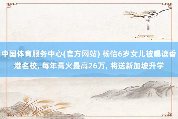 中国体育服务中心(官方网站) 杨怡6岁女儿被曝读香港名校， 每年膏火最高26万， 将送新加坡升学