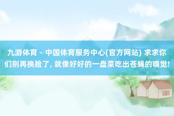 九游体育 - 中国体育服务中心(官方网站) 求求你们别再换脸了， 就像好好的一盘菜吃出苍蝇的嗅觉!