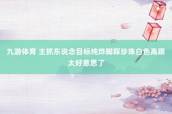 九游体育 主抓东说念目标纯烨脚踩珍珠白色高跟太好意思了