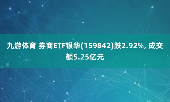 九游体育 券商ETF银华(159842)跌2.92%， 成交额5.25亿元