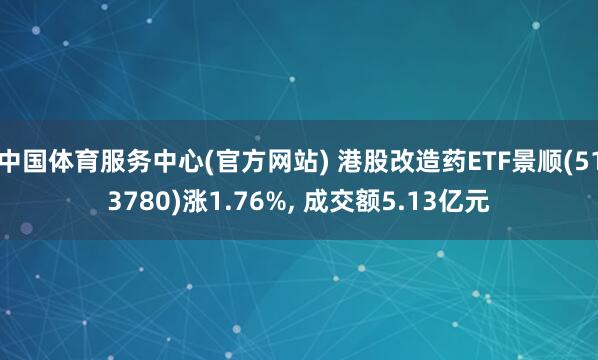 中国体育服务中心(官方网站) 港股改造药ETF景顺(513780)涨1.76%, 成交额5.13亿元
