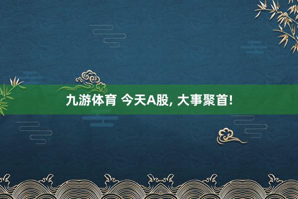九游体育 今天A股, 大事聚首!