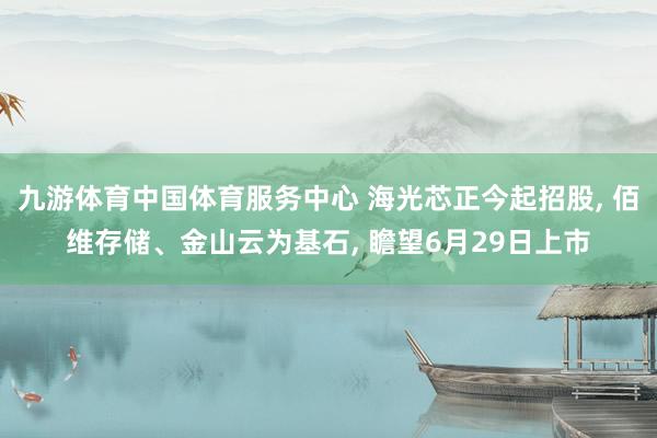 九游体育中国体育服务中心 海光芯正今起招股， 佰维存储、金山云为基石， 瞻望6月29日上市
