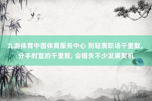 九游体育中国体育服务中心 别轻篾职场千里默， 分手时宜的千里默， 会错失不少发展契机