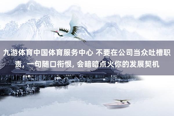 九游体育中国体育服务中心 不要在公司当众吐槽职责， 一句随口衔恨， 会暗暗点火你的发展契机