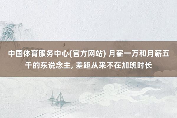 中国体育服务中心(官方网站) 月薪一万和月薪五千的东说念主， 差距从来不在加班时长