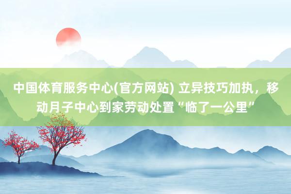 中国体育服务中心(官方网站) 立异技巧加执，移动月子中心到家劳动处置“临了一公里”