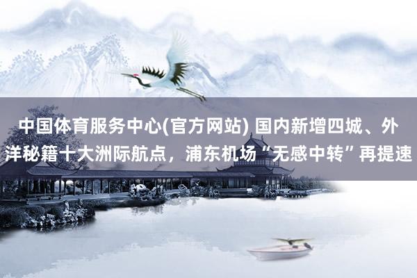 中国体育服务中心(官方网站) 国内新增四城、外洋秘籍十大洲际航点,浦东机场“无感中转”再提速