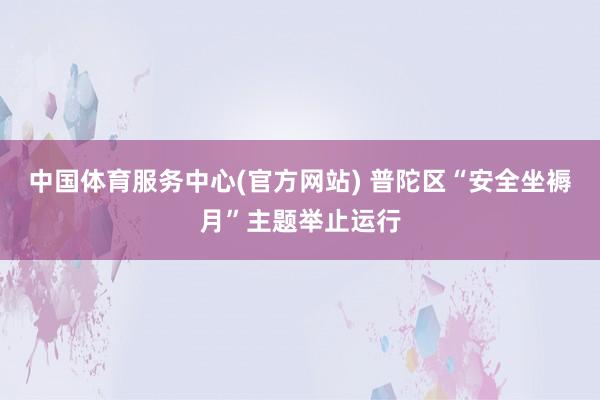 中国体育服务中心(官方网站) 普陀区“安全坐褥月”主题举止运行
