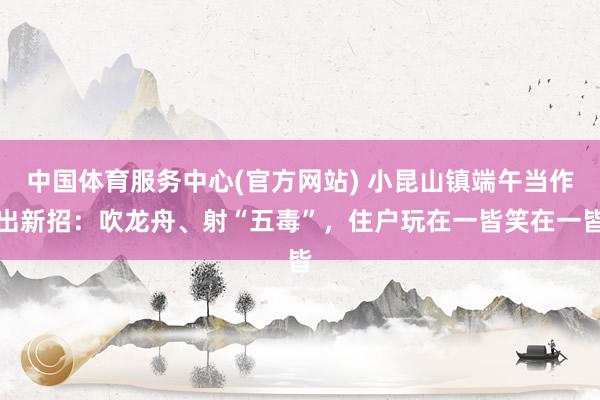 中国体育服务中心(官方网站) 小昆山镇端午当作出新招:吹龙舟、射“五毒”,住户玩在一皆笑在一皆