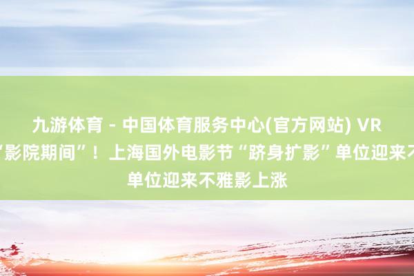 九游体育 - 中国体育服务中心(官方网站) VR电影走进“影院期间”!上海国外电影节“跻身扩影”单位迎来不雅影上涨