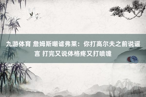 九游体育 詹姆斯嘲谑弗莱:你打高尔夫之前说谣言 打完又说体格疼又打喷嚏