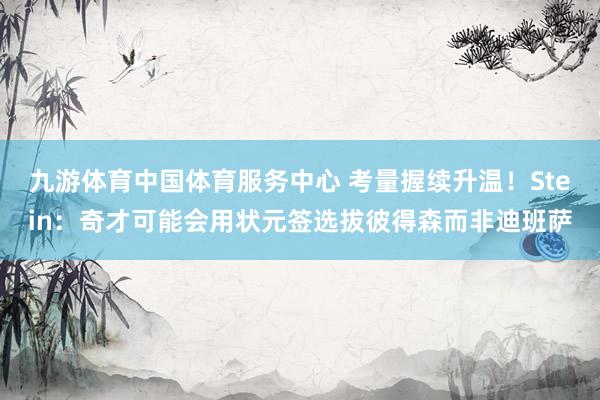 九游体育中国体育服务中心 考量握续升温！Stein：奇才可能会用状元签选拔彼得森而非迪班萨