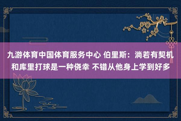 九游体育中国体育服务中心 伯里斯：淌若有契机和库里打球是一种侥幸 不错从他身上学到好多