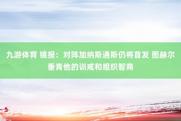 九游体育 镜报:对阵加纳斯通斯仍将首发 图赫尔垂青他的训戒和组织智商