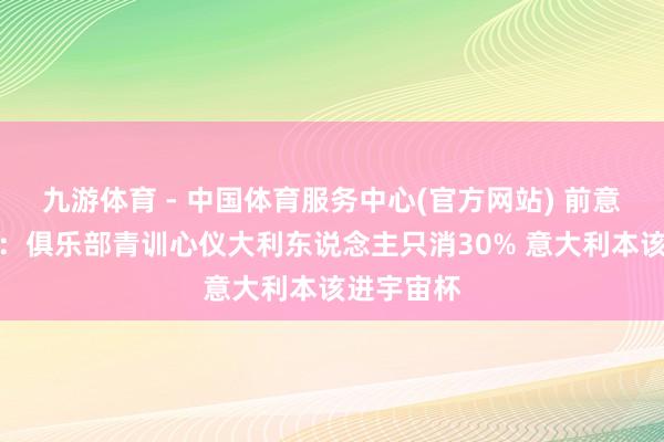 九游体育 - 中国体育服务中心(官方网站) 前意足协主席:俱乐部青训心仪大利东说念主只消30% 意大利本该进宇宙杯