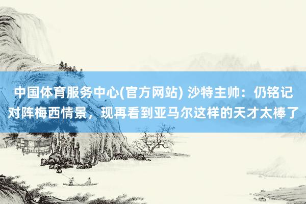 中国体育服务中心(官方网站) 沙特主帅:仍铭记对阵梅西情景,现再看到亚马尔这样的天才太棒了