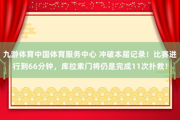 九游体育中国体育服务中心 冲破本届记录！比赛进行到66分钟，库拉索门将仍是完成11次扑救！