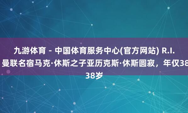九游体育 - 中国体育服务中心(官方网站) R.I.P. 曼联名宿马克·休斯之子亚历克斯·休斯圆寂,年仅38岁
